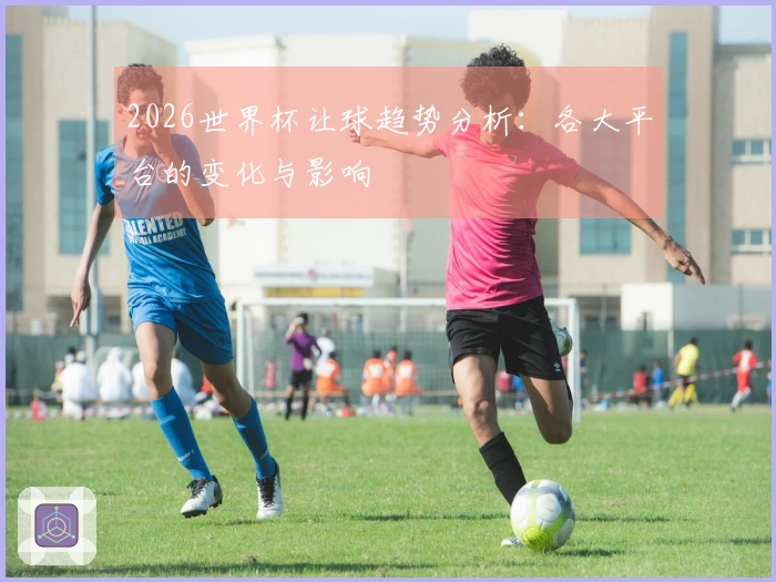 2026世界杯让球趋势分析：各大平台的变化与影响