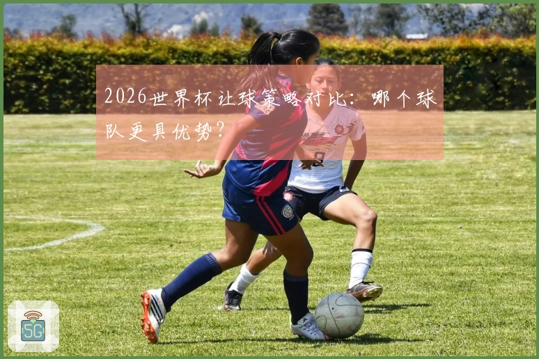 2026世界杯让球策略对比：哪个球队更具优势？
